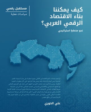 dubaipolicyreview.ae | 99
‫يمكننا‬ ‫كيف‬
‫االقتصاد‬ ‫بناء‬
‫العربي؟‬ ‫الرقمي‬
‫استراتيجي‬ ٍ‫مخطط‬ ‫نحو‬
‫العشر‬ ‫السنوات‬ ‫مدار‬ ‫على‬ ‫مطردة‬ ‫بصورة‬ ‫العالمي‬ ‫االقتصادي‬ ‫النمو‬ ‫معدالت‬ ‫تراجعت‬
‫التقنية‬ ‫بتطورات‬ ‫تأثر‬ ‫الذي‬ ،‫التراجع‬ ‫هذا‬ ‫ومدى‬ ‫بأبعاد‬ ‫اإلحاطة‬ ‫المبكر‬ ‫ومن‬ .‫الماضية‬
‫الوطني‬ ‫المستوى‬ ‫على‬ ‫تبذل‬ ‫التي‬ ‫الجهود‬ ‫من‬ ٍ‫كثير‬ ‫تجاوب‬ ‫عدم‬ ‫اليوم‬ ‫لنا‬ ‫ويتبين‬ .‫الرقمية‬
‫اعتبارها‬ ‫إلى‬ ‫أدى‬ ‫مما‬ ،‫المتنامي‬ ‫الجديد‬ ‫والسياسي‬ ‫واالقتصادي‬ ‫االجتماعي‬ ‫المشهد‬ ‫مع‬
‫الالزمة‬ ‫العامة‬ ‫السياسات‬ ‫طريق‬ ‫وخارطة‬ ‫االستراتيجية‬ ‫االتجاهات‬ ‫هي‬ ‫فما‬ .‫الفعالية‬ ‫عديمة‬
‫استراتيجية‬ ‫صياغة‬ ‫إلى‬ ‫الحاجة‬ ‫هنا‬ ‫تكمن‬ ‫العربي؟‬ ‫الوطن‬ ‫أرجاء‬ ‫يعم‬ ٍ‫مزدهر‬ ‫رقمي‬ ٍ‫القتصاد‬
‫هذه‬ ‫تحويل‬ ‫شأنها‬ ‫من‬ ‫التي‬ ‫والتدابير‬ ‫للخطوات‬ ‫عرض‬ ‫يلي‬ ‫وفيما‬ .‫العربي‬ ‫الرقمي‬ ‫لالقتصاد‬
.‫ملموس‬ ٍ‫واقع‬ ‫إلى‬ ‫االستراتيجية‬
‫الخوري‬ ‫علي‬
‫رقمي‬ ‫مستقبل‬
‫عملية‬ ‫ـات‬‫ـ‬‫سياس‬
 