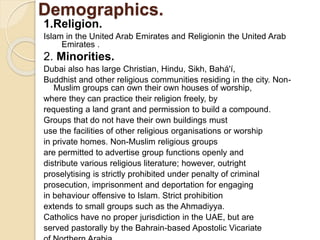 Demographics.
1.Religion.
Islam in the United Arab Emirates and Religionin the United Arab
Emirates .
2. Minorities.
Dubai also has large Christian, Hindu, Sikh, Bahá'í,
Buddhist and other religious communities residing in the city. Non-
Muslim groups can own their own houses of worship,
where they can practice their religion freely, by
requesting a land grant and permission to build a compound.
Groups that do not have their own buildings must
use the facilities of other religious organisations or worship
in private homes. Non-Muslim religious groups
are permitted to advertise group functions openly and
distribute various religious literature; however, outright
proselytising is strictly prohibited under penalty of criminal
prosecution, imprisonment and deportation for engaging
in behaviour offensive to Islam. Strict prohibition
extends to small groups such as the Ahmadiyya.
Catholics have no proper jurisdiction in the UAE, but are
served pastorally by the Bahrain-based Apostolic Vicariate
 