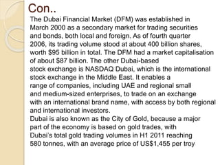 Con..
The Dubai Financial Market (DFM) was established in
March 2000 as a secondary market for trading securities
and bonds, both local and foreign. As of fourth quarter
2006, its trading volume stood at about 400 billion shares,
worth $95 billion in total. The DFM had a market capitalisation
of about $87 billion. The other Dubai-based
stock exchange is NASDAQ Dubai, which is the international
stock exchange in the Middle East. It enables a
range of companies, including UAE and regional small
and medium-sized enterprises, to trade on an exchange
with an international brand name, with access by both regional
and international investors.
Dubai is also known as the City of Gold, because a major
part of the economy is based on gold trades, with
Dubai’s total gold trading volumes in H1 2011 reaching
580 tonnes, with an average price of US$1,455 per troy
 