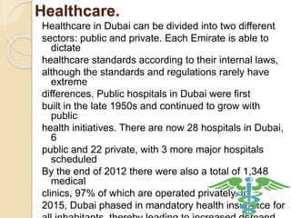 Healthcare.
Healthcare in Dubai can be divided into two different
sectors: public and private. Each Emirate is able to
dictate
healthcare standards according to their internal laws,
although the standards and regulations rarely have
extreme
differences. Public hospitals in Dubai were first
built in the late 1950s and continued to grow with
public
health initiatives. There are now 28 hospitals in Dubai,
6
public and 22 private, with 3 more major hospitals
scheduled
By the end of 2012 there were also a total of 1,348
medical
clinics, 97% of which are operated privately. In
2015, Dubai phased in mandatory health insurance for
 
