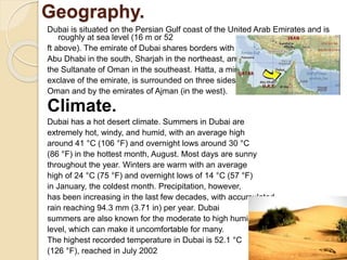 Geography.
Dubai is situated on the Persian Gulf coast of the United Arab Emirates and is
roughly at sea level (16 m or 52
ft above). The emirate of Dubai shares borders with
Abu Dhabi in the south, Sharjah in the northeast, and
the Sultanate of Oman in the southeast. Hatta, a minor
exclave of the emirate, is surrounded on three sides by
Oman and by the emirates of Ajman (in the west).
Climate.
Dubai has a hot desert climate. Summers in Dubai are
extremely hot, windy, and humid, with an average high
around 41 °C (106 °F) and overnight lows around 30 °C
(86 °F) in the hottest month, August. Most days are sunny
throughout the year. Winters are warm with an average
high of 24 °C (75 °F) and overnight lows of 14 °C (57 °F)
in January, the coldest month. Precipitation, however,
has been increasing in the last few decades, with accumulated
rain reaching 94.3 mm (3.71 in) per year. Dubai
summers are also known for the moderate to high humidity
level, which can make it uncomfortable for many.
The highest recorded temperature in Dubai is 52.1 °C
(126 °F), reached in July 2002
 