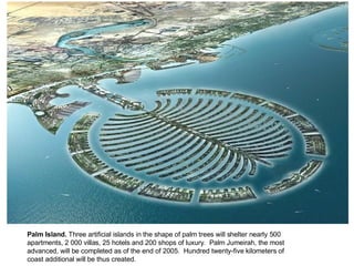 Palm Island.  Three artificial islands in the shape of palm trees will shelter nearly 500 apartments, 2 000 villas, 25 hotels and 200 shops of luxury.  Palm Jumeirah, the most advanced, will be completed as of the end of 2005.  Hundred twenty-five kilometers of coast additional will be thus created. 