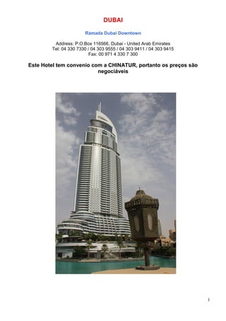DUBAI
Ramada Dubai Downtown
Address: P.O.Box 116566, Dubai - United Arab Emirates
Tel: 04 330 7330 / 04 303 9555 / 04 303 9411 / 04 303 9415
Fax: 00 971 4 330 7 300
Este Hotel tem convenio com a CHINATUR, portanto os preços são
negociáveis
1
 