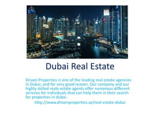 Dubai Real Estate
Driven Properties is one of the leading real estate agencies
in Dubai, and for very good reason. Our company and our
highly skilled reale estate agents offer numerous different
services for individuals that can help them in their search
for properties in dubai .
http://www.drivenproperties.ae/real-estate-dubai
 