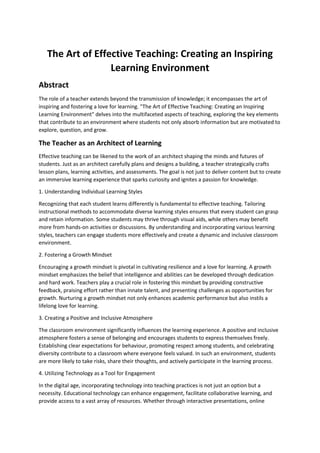 The Art of Effective Teaching: Creating an Inspiring
Learning Environment
Abstract
The role of a teacher extends beyond the transmission of knowledge; it encompasses the art of
inspiring and fostering a love for learning. "The Art of Effective Teaching: Creating an Inspiring
Learning Environment" delves into the multifaceted aspects of teaching, exploring the key elements
that contribute to an environment where students not only absorb information but are motivated to
explore, question, and grow.
The Teacher as an Architect of Learning
Effective teaching can be likened to the work of an architect shaping the minds and futures of
students. Just as an architect carefully plans and designs a building, a teacher strategically crafts
lesson plans, learning activities, and assessments. The goal is not just to deliver content but to create
an immersive learning experience that sparks curiosity and ignites a passion for knowledge.
1. Understanding Individual Learning Styles
Recognizing that each student learns differently is fundamental to effective teaching. Tailoring
instructional methods to accommodate diverse learning styles ensures that every student can grasp
and retain information. Some students may thrive through visual aids, while others may benefit
more from hands-on activities or discussions. By understanding and incorporating various learning
styles, teachers can engage students more effectively and create a dynamic and inclusive classroom
environment.
2. Fostering a Growth Mindset
Encouraging a growth mindset is pivotal in cultivating resilience and a love for learning. A growth
mindset emphasizes the belief that intelligence and abilities can be developed through dedication
and hard work. Teachers play a crucial role in fostering this mindset by providing constructive
feedback, praising effort rather than innate talent, and presenting challenges as opportunities for
growth. Nurturing a growth mindset not only enhances academic performance but also instils a
lifelong love for learning.
3. Creating a Positive and Inclusive Atmosphere
The classroom environment significantly influences the learning experience. A positive and inclusive
atmosphere fosters a sense of belonging and encourages students to express themselves freely.
Establishing clear expectations for behaviour, promoting respect among students, and celebrating
diversity contribute to a classroom where everyone feels valued. In such an environment, students
are more likely to take risks, share their thoughts, and actively participate in the learning process.
4. Utilizing Technology as a Tool for Engagement
In the digital age, incorporating technology into teaching practices is not just an option but a
necessity. Educational technology can enhance engagement, facilitate collaborative learning, and
provide access to a vast array of resources. Whether through interactive presentations, online
 