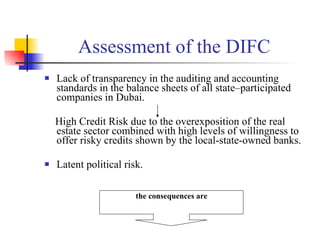Assessment of the DIFC  Lack of transparency in the auditing and accounting standards in the balance sheets of all state–participated companies in Dubai. High Credit Risk due to the overexposition of the real estate sector combined with high levels of willingness to offer risky credits shown by the local-state-owned banks. Latent political risk. the consequences are 