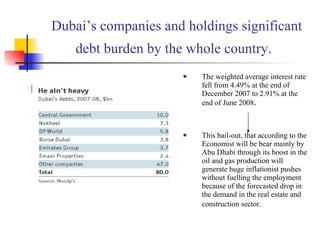 Dubai’s companies and holdings significant debt burden by the whole country.   The weighted average interest rate fell from 4.49% at the end of December 2007 to 2.91% at the end of June 2008 . This bail-out, that according to the Economist will be bear mainly by Abu Dhabi through its boost in the oil and gas production will generate huge inflationist pushes without fuelling the employment because of the forecasted drop in the demand in the real estate and construction sector.   