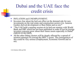 Dubai and the UAE face the credit crisis  INFLATION and UNEMPLOYMENT. Investors fear about the bail-out effect on the demand side for new investments on the real estate and construction sectors ( viz. Jumeira Garden shelved development or Burj Dubai and so on).* “ The UAE hold a meeting session on its bail-out strategy with World Bank and IMF which has not been published in order to not let foreign investors concerns grow about their future assets especially in Dubai” (MEED 03/06/2009). All the other Dubai clusters will be deeply affected by a spread of mistrust amongst FIs toward the DIFC’s assets. The consequences of this could be very serious (Employment, Economic Growth and so on). * UAE Bulletin 2008 and WB. 