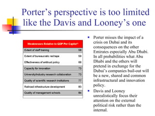 Porter’s perspective is too limited like the Davis and Looney’s one  Porter misses the impact of a crisis on Dubai and its consequences on the other Emirates especially Abu Dhabi. In all probabilities what Abu Dhabi and the others will pretend in exchange for the Dubai’s companies bail-out will be a new, shared and common infrastructural and innovation policy. Davis and Looney unrealistically focus their attention on the external political risk rather than the internal.  