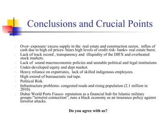 Conclusions and Crucial Points Over- exposure/ excess supply in the  real estate and construction sector,  influx of cash due to high oil prices- bears high levels of credit risk- banks- real estate burst. Lack of track record , transparency and  illiquidity of the DIFX and overheated stock markets. Lack of  sound macroeconomic policies and unstable political and legal institutions Under-developed equity and dept market. Heavy reliance on expatriates,  lack of skilled indigenous employees. High extend of bureaucratic red tape. Political Risk.  Infrastructure problems- congested roads and rising population (2.1 million in 2010). Dubai World Ports Fiasco- reputation as a financial hub for Islamic military groups-”terrorist connection”, runs a black economy as an insurance policy against terrorist attacks. Do you agree with us? 