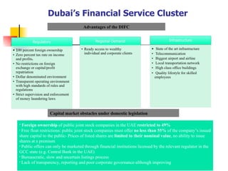 Dubai’s Financial Service Cluster  Advantages of the DIFC Foreign ownership  of public joint stock companies in the UAE  restricted to 49% Free float restrictions: public joint stock companies must offer  no less than 55%  of the company’s issued share capital to the public- Prices of listed shares are  limited to their nominal value , no ability to issue shares at a premium Public offers can only be marketed through financial institutions licensed by the relevant regulator in the GCC state (e.g. Central Bank in the UAE) Bureaucratic, slow and uncertain listings process Lack of transparency, reporting and poor corporate governance-although improving  