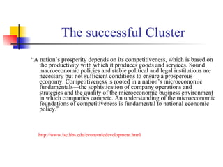 The successful Cluster “ A nation’s prosperity depends on its competitiveness, which is based on the productivity with which it produces goods and services. Sound macroeconomic policies and stable political and legal institutions are necessary but not sufficient conditions to ensure a prosperous economy. Competitiveness is rooted in a nation’s microeconomic fundamentals—the sophistication of company operations and strategies and the quality of the microeconomic business environment in which companies compete. An understanding of the microeconomic foundations of competitiveness is fundamental to national economic policy.”  http://www.isc.hbs.edu/economicdevelopment.html   