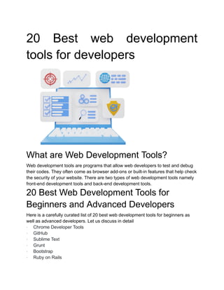 20 Best web development
tools for developers
What are Web Development Tools?
Web development tools are programs that allow web developers to test and debug
their codes. They often come as browser add-ons or built-in features that help check
the security of your website. There are two types of web development tools namely
front-end development tools and back-end development tools.
20 Best Web Development Tools for
Beginners and Advanced Developers
Here is a carefully curated list of 20 best web development tools for beginners as
well as advanced developers. Let us discuss in detail
· Chrome Developer Tools
· GitHub
· Sublime Text
· Grunt
· Bootstrap
· Ruby on Rails
 