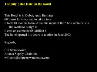 The only 7 star Hotel in the world


This Hotel is in Dubai, Arab Emirates
60 Euros for entry and to take a tour
It took 18 months to build and the input of the 5 best architects in
     the world to design it
It cost an estimated 65 Million €
The hotel opened it’s doors to tourists in June 2003

Regards,

Bill Stankiewicz
Atlanta Supply Chain Inc.
williams@shipperswarehouse.com
 