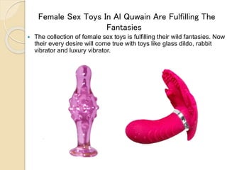 Female Sex Toys In Al Quwain Are Fulfilling The
Fantasies
 The collection of female sex toys is fulfilling their wild fantasies. Now
their every desire will come true with toys like glass dildo, rabbit
vibrator and luxury vibrator.
 
