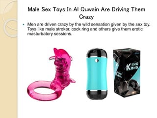 Male Sex Toys In Al Quwain Are Driving Them
Crazy
 Men are driven crazy by the wild sensation given by the sex toy.
Toys like male stroker, cock ring and others give them erotic
masturbatory sessions.
 