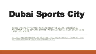 Dubai Sports City
DUBAI SPORTS CITY OFFERS THE RESIDENT THE VILLAS, RESIDENTIAL
APARTMENTS AND SEVERAL SPORTS FACILITIES SUCH AS GOLF COURSE AND
CRICKET STADIUM.
HTTPS://DRIVENPROPERTIES.WORDPRESS.COM/2017/01/11/REAL -ESTATE-
AND-SPORTS-BLEND-IN-DUBAI-SPORTS-CITY/
 