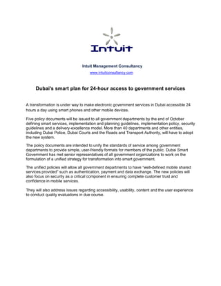 Intuit Management Consultancy
www.intuitconsultancy.com
Dubai's smart plan for 24-hour access to government services
A transformation is under way to make electronic government services in Dubai accessible 24
hours a day using smart phones and other mobile devices.
Five policy documents will be issued to all government departments by the end of October
defining smart services, implementation and planning guidelines, implementation policy, security
guidelines and a delivery-excellence model. More than 40 departments and other entities,
including Dubai Police, Dubai Courts and the Roads and Transport Authority, will have to adopt
the new system.
The policy documents are intended to unify the standards of service among government
departments to provide simple, user-friendly formats for members of the public. Dubai Smart
Government has met senior representatives of all government organizations to work on the
formulation of a unified strategy for transformation into smart government.
The unified policies will allow all government departments to have “well-defined mobile shared
services provided” such as authentication, payment and data exchange. The new policies will
also focus on security as a critical component in ensuring complete customer trust and
confidence in mobile services.
They will also address issues regarding accessibility, usability, content and the user experience
to conduct quality evaluations in due course.
 