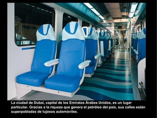 La ciudad de Dubai, capital de los Emiratos Árabes Unidos, es un lugar particular. Gracias a la riqueza que genera el petróleo del país, sus calles están superpobladas de lujosos automóviles.  