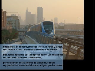 Hasta ahora se construyeron dos líneas, la verde y la roja, con 10 estaciones, pero se están desarrollando otras  tres, todas operadas por la empresa Serco. Las estaciones del metro de Dubai son subterráneas,  pero se elevan en las afueras de la ciudad, y están equipadas con aire acondicionado, al igual que los trenes.   