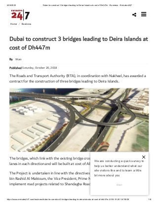 4/26/2020 Dubai to construct 3 bridges leading to Deira Islands at cost of Dh447m - Business - Emirates24|7
https://www.emirates247.com/business/dubai-to-construct-3-bridges-leading-to-deira-islands-at-cost-of-dh447m-2018-10-20-1.674526 1/6
Home /  Business
By Wam
Published Saturday, October 20, 2018
Dubai to construct 3 bridges leading to Deira Islands at
cost of Dh447m
The Roads and Transport Authority (RTA), in coordination with Nakheel, has awarded a
contract for the construction of three bridges leading to Deira Islands.
The bridges, which link with the existing bridge crossing the water canal, consist of six
lanes in each direction and will be built at cost of AED447 million.
The Project is undertaken in line with the directives of His Highness Sheikh Mohammed
bin Rashid Al Maktoum, the Vice President, Prime Minister and Ruler of Dubai, to
implement road projects related to Shandagha Roads Corridor.

We are conducting a quick survey to
help us better understand what our
site visitors like and to learn a little
bit more about you
Start
 