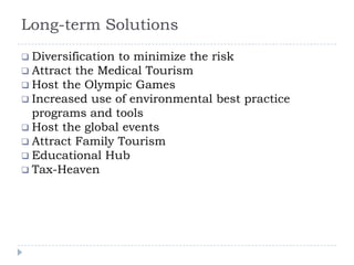 Long-term Solutions
 Diversification to minimize the risk
 Attract the Medical Tourism
 Host the Olympic Games
 Increased use of environmental best practice
programs and tools
 Host the global events
 Attract Family Tourism
 Educational Hub
 Tax-Heaven
 