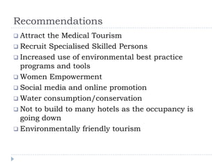 Recommendations
 Attract the Medical Tourism
 Recruit Specialised Skilled Persons
 Increased use of environmental best practice
programs and tools
 Women Empowerment
 Social media and online promotion
 Water consumption/conservation
 Not to build to many hotels as the occupancy is
going down
 Environmentally friendly tourism
 