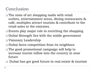 Conclusion
 The state of art shopping malls with retail
outlets, entertainment areas, dining restaurants &
café, multiples attract tourists & contribute to the
retail sales in the emirates.
 Events play major role in enriching the shopping
 Dubai Strength lies with the stable government
 Visionary Leadership
 Dubai faces competition from its neighbors
 The good promotional campaign will help to
increase tourist inflow into the country in near
future
 Dubai has got good future in real estate & tourism
 