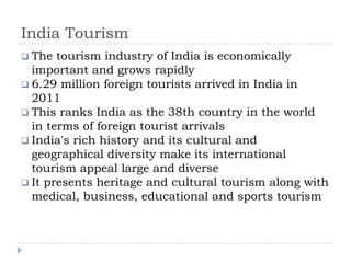 India Tourism
 The tourism industry of India is economically
important and grows rapidly
 6.29 million foreign tourists arrived in India in
2011
 This ranks India as the 38th country in the world
in terms of foreign tourist arrivals
 India's rich history and its cultural and
geographical diversity make its international
tourism appeal large and diverse
 It presents heritage and cultural tourism along with
medical, business, educational and sports tourism
 