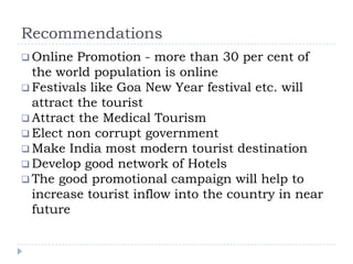 Recommendations
 Online Promotion - more than 30 per cent of
the world population is online
 Festivals like Goa New Year festival etc. will
attract the tourist
 Attract the Medical Tourism
 Elect non corrupt government
 Make India most modern tourist destination
 Develop good network of Hotels
 The good promotional campaign will help to
increase tourist inflow into the country in near
future
 