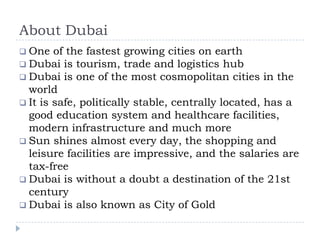 About Dubai
 One of the fastest growing cities on earth
 Dubai is tourism, trade and logistics hub
 Dubai is one of the most cosmopolitan cities in the
world
 It is safe, politically stable, centrally located, has a
good education system and healthcare facilities,
modern infrastructure and much more
 Sun shines almost every day, the shopping and
leisure facilities are impressive, and the salaries are
tax-free
 Dubai is without a doubt a destination of the 21st
century
 Dubai is also known as City of Gold
 