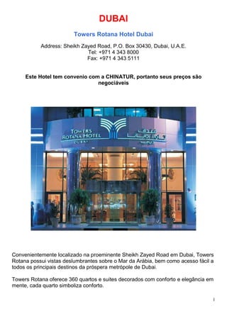 1
DUBAI
Towers Rotana Hotel Dubai
Address: Sheikh Zayed Road, P.O. Box 30430, Dubai, U.A.E.
Tel: +971 4 343 8000
Fax: +971 4 343 5111
Este Hotel tem convenio com a CHINATUR, portanto seus preços são
negociáveis
Convenientemente localizado na proeminente Sheikh Zayed Road em Dubai, Towers
Rotana possui vistas deslumbrantes sobre o Mar da Arábia, bem como acesso fácil a
todos os principais destinos da próspera metrópole de Dubai.
Towers Rotana oferece 360 quartos e suites decorados com conforto e elegância em
mente, cada quarto simboliza conforto.
 