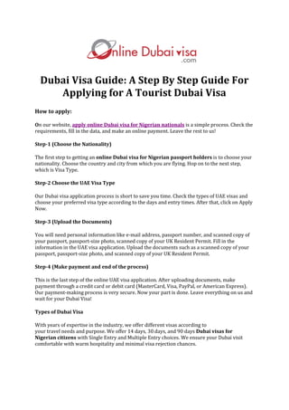 Dubai Visa Guide: A Step By Step Guide For
Applying for A Tourist Dubai Visa
How to apply:
On our website, apply online Dubai visa for Nigerian nationals is a simple process. Check the
requirements, fill in the data, and make an online payment. Leave the rest to us!
Step-1 (Choose the Nationality)
The first step to getting an online Dubai visa for Nigerian passport holders is to choose your
nationality. Choose the country and city from which you are flying. Hop on to the next step,
which is Visa Type.
Step-2 Choose the UAE Visa Type
Our Dubai visa application process is short to save you time. Check the types of UAE visas and
choose your preferred visa type according to the days and entry times. After that, click on Apply
Now.
Step-3 (Upload the Documents)
You will need personal information like e-mail address, passport number, and scanned copy of
your passport, passport-size photo, scanned copy of your UK Resident Permit. Fill in the
information in the UAE visa application. Upload the documents such as a scanned copy of your
passport, passport-size photo, and scanned copy of your UK Resident Permit.
Step-4 (Make payment and end of the process)
This is the last step of the online UAE visa application. After uploading documents, make
payment through a credit card or debit card (MasterCard, Visa, PayPal, or American Express).
Our payment-making process is very secure. Now your part is done. Leave everything on us and
wait for your Dubai Visa!
Types of Dubai Visa
With years of expertise in the industry, we offer different visas according to
your travel needs and purpose. We offer 14 days, 30 days, and 90 days Dubai visas for
Nigerian citizens with Single Entry and Multiple Entry choices. We ensure your Dubai visit
comfortable with warm hospitality and minimal visa rejection chances.
 