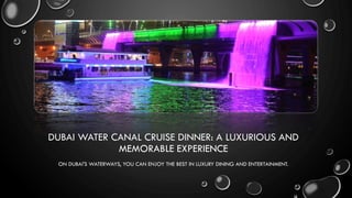 DUBAI WATER CANAL CRUISE DINNER: A LUXURIOUS AND
MEMORABLE EXPERIENCE
ON DUBAI'S WATERWAYS, YOU CAN ENJOY THE BEST IN LUXURY DINING AND ENTERTAINMENT.
 