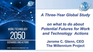 A Three-Year Global Study
on what to do about
Potential Futures for Work
and Technology Actions
Jerome C. Glenn, CEO
The Millennium Project
 
