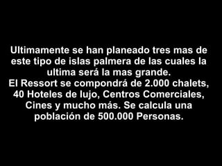Ultimamente se han planeado tres mas de este tipo de islas palmera de las cuales la ultima será la mas grande. El Ressort se compondrá de 2.000 chalets, 40 Hoteles de lujo, Centros Comerciales, Cines y mucho más. Se calcula una población de 500.000 Personas. 