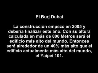 El Burj Dubai La construcción empezó en 2005 y debería finalizar este año. Con su altura calculada en más de 800 Metros será el edificio más alto del mundo. Entonces será alrededor de un 40% más alto que el edificio actualmente más alto del mundo, el Yaipei 101. 