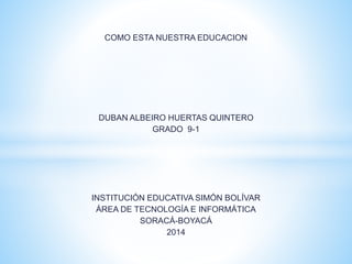 COMO ESTA NUESTRA EDUCACION
DUBAN ALBEIRO HUERTAS QUINTERO
GRADO 9-1
INSTITUCIÓN EDUCATIVA SIMÓN BOLÍVAR
ÁREA DE TECNOLOGÍA E INFORMÁTICA
SORACÁ-BOYACÁ
2014
 