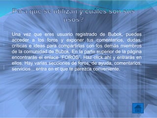 Una vez que eres usuario registrado de Bubok, puedes
acceder a los foros y exponer tus comentarios, dudas,
críticas e ideas para compartirlas con los demás miembros
de la comunidad de Bubok. En la parte superior de la página
encontrarás el enlace “FOROS”. Haz click ahí y entrarás en
ellos. Hay varias secciones de foros, de ayuda, comentarios,
servicios... entra en el que te parezca conveniente.
 