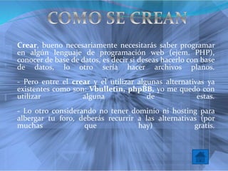 Crear, bueno necesariamente necesitarás saber programar
en algún lenguaje de programación web (ejem. PHP),
conocer de base de datos, es decir si deseas hacerlo con base
de datos, lo otro sería hacer archivos planos.
- Pero entre el crear y el utilizar algunas alternativas ya
existentes como son: Vbulletin, phpBB, yo me quedo con
utilizar alguna de estas.
- Lo otro considerando no tener dominio ni hosting para
albergar tu foro, deberás recurrir a las alternativas (por
muchas que hay) gratis.
 