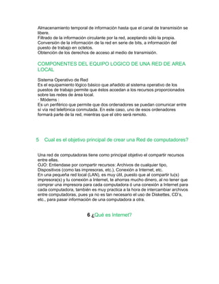 Almacenamiento temporal de información hasta que el canal de transmisión se 
libere. 
Filtrado de la información circulante por la red, aceptando sólo la propia. 
Conversión de la información de la red en serie de bits, a información del 
puesto de trabajo en octetos. 
Obtención de los derechos de acceso al medio de transmisión. 
COMPONENTES DEL EQUIPO LOGICO DE UNA RED DE AREA 
LOCAL 
Sistema Operativo de Red 
Es el equipamiento lógico básico que añadido al sistema operativo de los 
puestos de trabajo permite que éstos accedan a los recursos proporcionados 
sobre las redes de área local. 
· Módems : 
Es un periférico que permite que dos ordenadores se puedan comunicar entre 
sí vía red telefónica conmutada. En este caso, uno de esos ordenadores 
formará parte de la red, mientras que el otro será remoto. 
5 Cual es el objetivo principal de crear una Red de computadores? 
Una red de computadoras tiene como principal objetivo el compartir recursos 
entre ellas. 
OJO: Entiendase por compartir recursos: Archivos de cualquier tipo, 
Dispositivos (como las impresoras, etc.), Conexión a Internet, etc. 
En una pequeña red local (LAN), es muy útil, puesto que al compartir tu(s) 
impresora(s) y tu conexión a Internet, te ahorras mucho dinero, al no tener que 
comprar una impresora para cada computadora ó una conexión a Internet para 
cada computadora, también es muy practica a la hora de intercambiar archivos 
entre computadoras, pues ya no es tan necesario el uso de Diskettes, CD’s, 
etc., para pasar información de una computadora a otra. 
6 ¿Qué es Internet? 
 