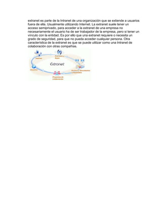 extranet es parte de la Intranet de una organización que se extiende a usuarios 
fuera de ella. Usualmente utilizando Internet. La extranet suele tener un 
acceso semiprivado, para acceder a la extranet de una empresa no 
necesariamente el usuario ha de ser trabajador de la empresa, pero si tener un 
vínculo con la entidad. Es por ello que una extranet requiere o necesita un 
grado de seguridad, para que no pueda acceder cualquier persona. Otra 
característica de la extranet es que se puede utilizar como una Intranet de 
colaboración con otras compañías. 
