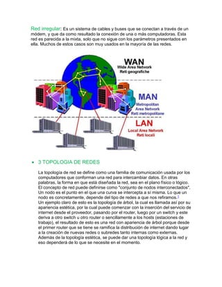 Red irregular: Es un sistema de cables y buses que se conectan a través de un 
módem, y que da como resultado la conexión de una o más computadoras. Esta 
red es parecida a la mixta, solo que no sigue con los parámetros presentados en 
ella. Muchos de estos casos son muy usados en la mayoría de las redes. 
 3 TOPOLOGIA DE REDES 
La topología de red se define como una familia de comunicación usada por los 
computadores que conforman una red para intercambiar datos. En otras 
palabras, la forma en que está diseñada la red, sea en el plano físico o lógico. 
El concepto de red puede definirse como "conjunto de nodos interconectados". 
Un nodo es el punto en el que una curva se intercepta a sí misma. Lo que un 
nodo es concretamente, depende del tipo de redes a que nos refiramos.1 
Un ejemplo claro de esto es la topología de árbol, la cual es llamada así por su 
apariencia estética, por la cual puede comenzar con la inserción del servicio de 
internet desde el proveedor, pasando por el router, luego por un switch y este 
deriva a otro switch u otro router o sencillamente a los hosts (estaciones de 
trabajo), el resultado de esto es una red con apariencia de árbol porque desde 
el primer router que se tiene se ramifica la distribución de internet dando lugar 
a la creación de nuevas redes o subredes tanto internas como externas. 
Además de la topología estética, se puede dar una topología lógica a la red y 
eso dependerá de lo que se necesite en el momento. 
 