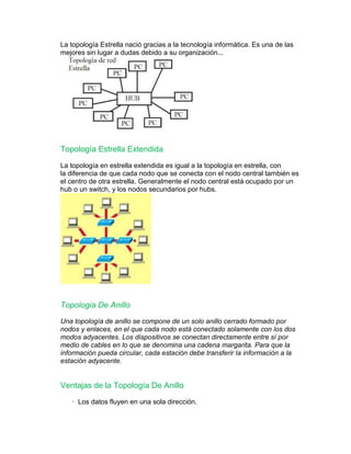 La topología Estrella nació gracias a la tecnología informática. Es una de las 
mejores sin lugar a dudas debido a su organización... 
Topología Estrella Extendida 
La topología en estrella extendida es igual a la topología en estrella, con 
la diferencia de que cada nodo que se conecta con el nodo central también es 
el centro de otra estrella. Generalmente el nodo central está ocupado por un 
hub o un switch, y los nodos secundarios por hubs. 
Topologia De Anillo 
Una topología de anillo se compone de un solo anillo cerrado formado por 
nodos y enlaces, en el que cada nodo está conectado solamente con los dos 
modos adyacentes. Los dispositivos se conectan directamente entre sí por 
medio de cables en lo que se denomina una cadena margarita. Para que la 
información pueda circular, cada estación debe transferir la información a la 
estación adyacente. 
Ventajas de la Topología De Anillo 
· Los datos fluyen en una sola dirección. 
 