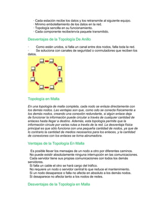 · Cada estación recibe los datos y los retransmite al siguiente equipo. 
· Mínimo embotellamiento de los datos en la red. 
· Topología sencilla en su funcionamiento. 
· Cada componente recibe/envía paquete transmitido. 
Desventajas de la Topología De Anillo 
· Como están unidos, si falla un canal entre dos nodos, falla toda la red. 
· Se soluciona con canales de seguridad o conmutadores que reciben los 
datos. 
Topología en Malla 
En una topología de malla completa, cada nodo se enlaza directamente con 
los demás nodos. Las ventajas son que, como odo se conecta físicamente a 
los demás nodos, creando una conexión redundante, si algún enlace deja 
de funcionar la información puede circular a través de cualquier cantidad de 
enlaces hasta llegar a destino. Además, esta topología permite que la 
información circule por varias rutas a través de la red. La desventaja física 
principal es que sólo funciona con una pequeña cantidad de nodos, ya que de 
lo contrario la cantidad de medios necesarios para los enlaces, y la cantidad 
de conexiones con los enlaces se torna abrumadora. 
Ventajas de la Topología En Malla 
Es posible llevar los mensajes de un nodo a otro por diferentes caminos. 
No puede existir absolutamente ninguna interrupción en las comunicaciones. 
Cada servidor tiene sus propias comunicaciones con todos los demás 
servidores. 
Si falla un cable el otro se hará cargo del tráfico. 
No requiere un nodo o servidor central lo que reduce el mantenimiento. 
Si un nodo desaparece o falla no afecta en absoluto a los demás nodos. 
Si desaparece no afecta tanto a los nodos de redes. 
Desventajas de la Topología en Malla 
 