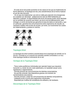 · El costo de la red puede aumentar en los casos en los que se implemente de 
forma alámbrica, la topología de red y las características de la misma implican 
el uso de más recursos. 
· En el caso de implementar una red en malla para atención de emergencias 
en ciudades con densidad poblacional de más de 5000 habitantes por 
kilómetro cuadrado, la disponibilidad del ancho de banda puede verse afectada 
por la cantidad de usuarios que hacen uso de la red simultáneamente; para 
entregar un ancho de banda que garantice la tasa de datos en demanda y, que 
en particular, garantice las comunicaciones entre organismos de rescate, es 
necesario instalar más puntos de acceso, por tanto, se incrementan los costos 
de implementación y puesta en marcha. 
Topología Árbol 
La topología de árbol combina características de la topología de estrella con la 
de bus. Consiste en un conjunto de subredes estrella conectadas a un bus. 
Esta topología facilita el crecimiento de la red. 
Ventajas de la Topología Árbol 
·Tiene nodos periféricos individuales (por ejemplo hojas) que requieren 
transmitir a y recibir de otro nodo solamente y no necesitan actuar como 
repetidores o regeneradores. 
Permite priorizar las comunicaciones de distintas computadoras. 
Se permite conectar más dispositivos gracias a la inclusión de 
concentradores secundarios. 
Permite priorizar y aislar las comunicaciones de distintas computadoras. 
Cableado punto a punto para segmentos individuales. 
Soportado por multitud de vendedores de software y de hardware. 
Desventajas de la Topología Árbol 
 