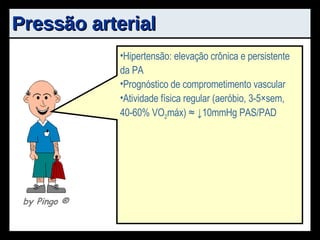 Pressão arterial PA: força ou pressão sangue  -> artérias ζ  cardíaco : elasticidade vasos PAS: sístole cardíaca PAD: recuo arterial + ↓PA Objetivo: Possibilidade de hipertensão arterial sistêmica Fator de risco independente para doença arterial coronariana Hipertensão: elevação crônica e persistente da PA Prognóstico de comprometimento vascular Atividade física regular (aeróbio, 3-5×sem, 40-60% VO 2 máx) ≈ ↓10mmHg PAS/PAD by Pingo  ® 