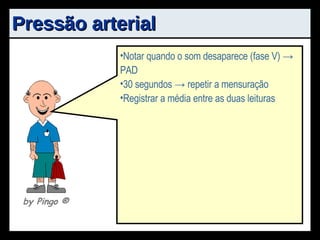 Pressão arterial Local tranqüilo Palpar pulso da artéria braquial no aspecto antêro-medial (2-3cm acima da fossa antecubital) A borda inferior do manguito -> 2,5cm acima da fossa antecubital Manômetro -> centro deve estar visível aos olhos e tubos não devem estar obstruídos Estetoscópio colocado ~1cm superior e medial à fossa antecubital Notar o primeiro som (primeiro som de Korotkof, ou fase I) -> PAS Notar quando o som desaparece (fase V) -> PAD 30 segundos -> repetir a mensuração Registrar a média entre as duas leituras by Pingo  ® 