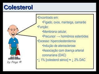 Colesterol Encontrado em: Fígado, ovos, manteiga, camarão Função: Membrana celular, Precursor -> hormônios esteróides Excesso: hipercolesterolemia Indução de aterosclerose Associação com doença arterial coronariana (DAC) ↓  1% [colesterol sérico] ≈ ↓ 2% DAC by Pingo  ® 