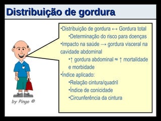 Distribuição de gordura Distribuição de gordura ↔ Gordura total Determinação do risco para doenças Impacto na saúde -> gordura visceral na cavidade abdominal ↑  gordura abdominal ≈ ↑ mortalidade e morbidade Índice aplicado: Relação cintura/quadril Índice de conicidade Circunferência da cintura by Pingo  ® 